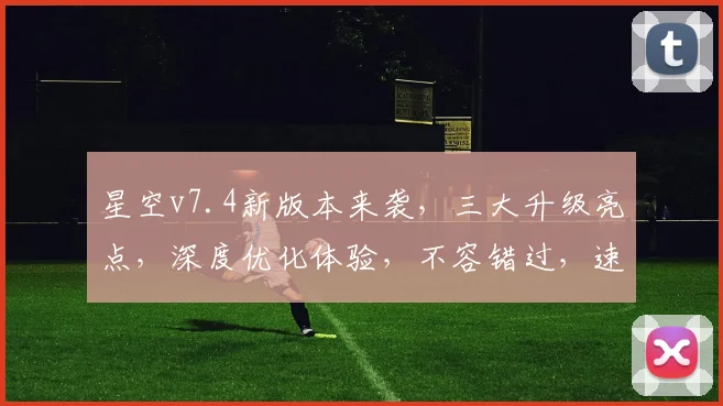 星空v7.4新版本来袭，三大升级亮点，深度优化体验，不容错过，速来体验