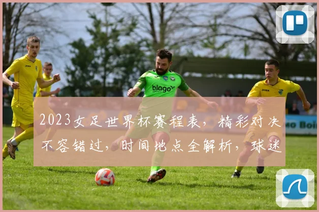 2023女足世界杯赛程表，精彩对决不容错过，时间地点全解析，球迷必看