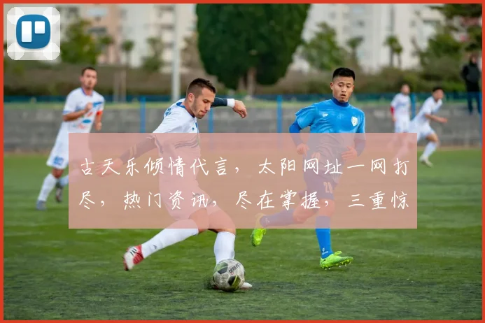 古天乐倾情代言，太阳网址一网打尽，热门资讯，尽在掌握，三重惊喜，不容错过