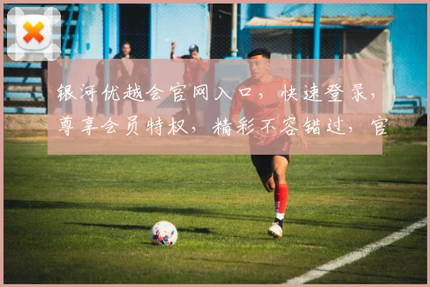 银河优越会官网入口，快速登录，尊享会员特权，精彩不容错过，官网地址是多少