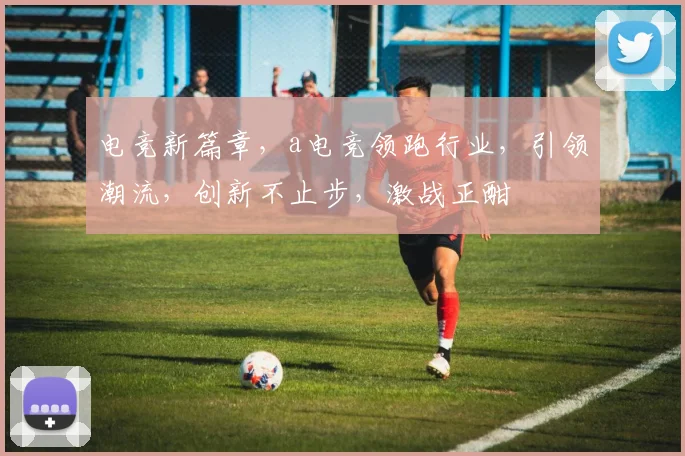 电竞新篇章，a电竞领跑行业，引领潮流，创新不止步，激战正酣