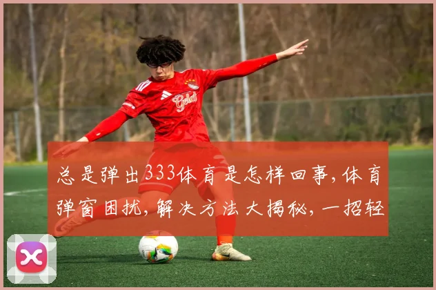 总是弹出333体育是怎样回事,体育弹窗困扰,解决方法大揭秘,一招轻松解决