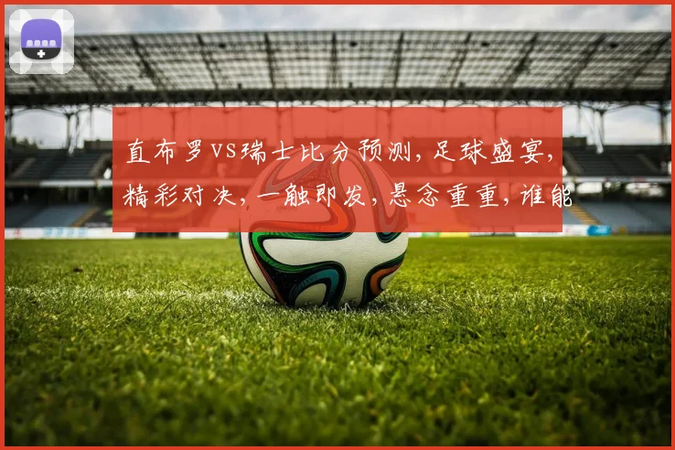 直布罗vs瑞士比分预测,足球盛宴,精彩对决,一触即发,悬念重重,谁能问鼎